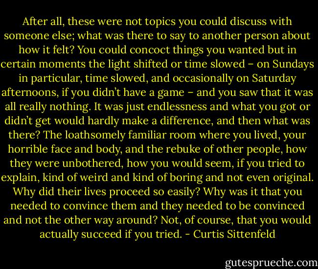After all, these were not topics you could discuss with someone else; what was there to say to another person about how it felt? You could concoct things you wanted but in certain moments the light shifted or time slowed – on Sundays in particular, time slowed, and occasionally on Saturday afternoons, if you didn’t have a game – and you saw that it was all really nothing. It was just endlessness and what you got or didn’t get would hardly make a difference, and then what was there? The loathsomely familiar room where you lived, your horrible face and body, and the rebuke of other people, how they were unbothered, how you would seem, if you tried to explain, kind of weird and kind of boring and not even original. Why did their lives proceed so easily? Why was it that you needed to convince them and they needed to be convinced and not the other way around? Not, of course, that you would actually succeed if you tried. - Curtis Sittenfeld