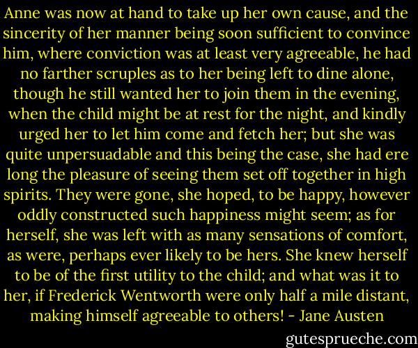 Anne was now at hand to take up her own cause, and the sincerity of her manner being soon sufficient to convince him, where conviction was at least very agreeable, he had no farther scruples as to her being left to dine alone, though he still wanted her to join them in the evening, when the child might be at rest for the night, and kindly urged her to let him come and fetch her; but she was quite unpersuadable and this being the case, she had ere long the pleasure of seeing them set off together in high spirits. They were gone, she hoped, to be happy, however oddly constructed such happiness might seem; as for herself, she was left with as many sensations of comfort, as were, perhaps ever likely to be hers. She knew herself to be of the first utility to the child; and what was it to her, if Frederick Wentworth were only half a mile distant, making himself agreeable to others! - Jane Austen