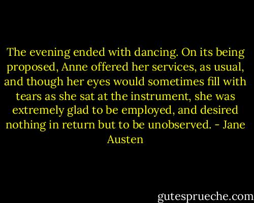 The evening ended with dancing. On its being proposed, Anne offered her services, as usual, and though her eyes would sometimes fill with tears as she sat at the instrument, she was extremely glad to be employed, and desired nothing in return but to be unobserved. - Jane Austen