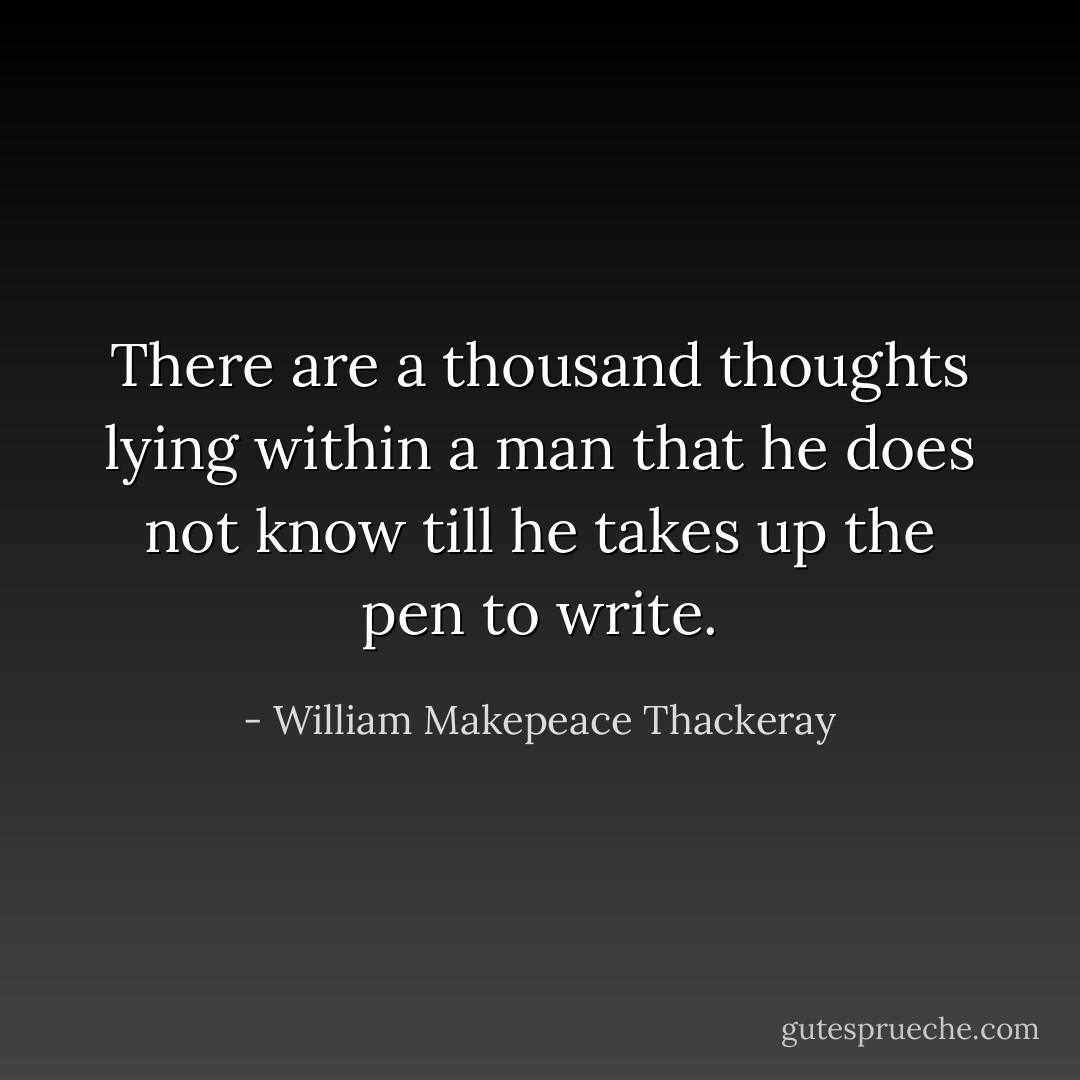 There are a thousand thoughts lying within a man that he does not know till he takes up the pen to write. - William Makepeace Thackeray