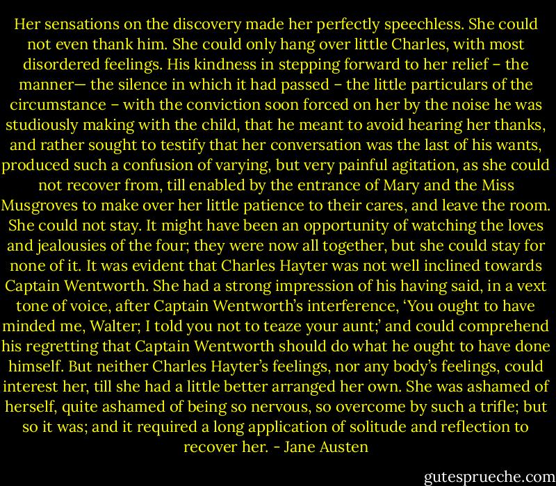 Her sensations on the discovery made her perfectly speechless. She could not even thank him. She could only hang over little Charles, with most disordered feelings. His kindness in stepping forward to her relief – the manner— the silence in which it had passed – the little particulars of the circumstance – with the conviction soon forced on her by the noise he was studiously making with the child, that he meant to avoid hearing her thanks, and rather sought to testify that her conversation was the last of his wants, produced such a confusion of varying, but very painful agitation, as she could not recover from, till enabled by the entrance of Mary and the Miss Musgroves to make over her little patience to their cares, and leave the room. She could not stay. It might have been an opportunity of watching the loves and jealousies of the four; they were now all together, but she could stay for none of it. It was evident that Charles Hayter was not well inclined towards Captain Wentworth. She had a strong impression of his having said, in a vext tone of voice, after Captain Wentworth’s interference, ‘You ought to have minded me, Walter; I told you not to teaze your aunt;’ and could comprehend his regretting that Captain Wentworth should do what he ought to have done himself. But neither Charles Hayter’s feelings, nor any body’s feelings, could interest her, till she had a little better arranged her own. She was ashamed of herself, quite ashamed of being so nervous, so overcome by such a trifle; but so it was; and it required a long application of solitude and reflection to recover her. - Jane Austen