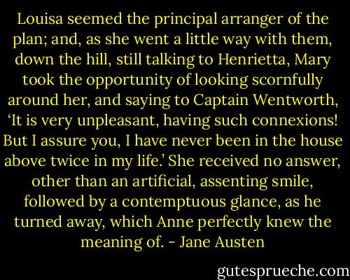 Louisa seemed the principal arranger of the plan; and, as she went a little way with them, down the hill, still talking to Henrietta, Mary took the opportunity of looking scornfully around her, and saying to Captain Wentworth,<br />‘It is very unpleasant, having such connexions! But I assure you, I have never been in the house above twice in my life.’<br />She received no answer, other than an artificial, assenting smile, followed by a contemptuous glance, as he turned away, which Anne perfectly knew the meaning of. - Jane Austen
