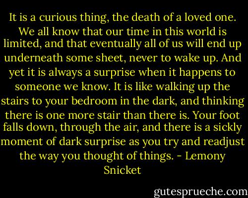 It is a curious thing, the death of a loved one. We all know that our time in this world is limited, and that eventually all of us will end up underneath some sheet, never to wake up. And yet it is always a surprise when it happens to someone we know. It is like walking up the stairs to your bedroom in the dark, and thinking there is one more stair than there is. Your foot falls down, through the air, and there is a sickly moment of dark surprise as you try and readjust the way you thought of things. - Lemony Snicket