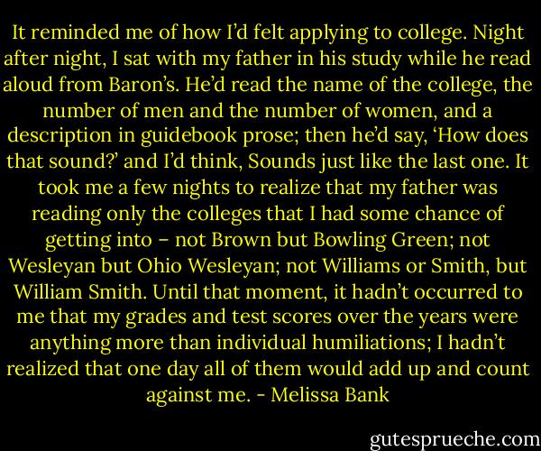 It reminded me of how I’d felt applying to college. Night after night, I sat with my father in his study while he read aloud from Baron’s. He’d read the name of the college, the number of men and the number of women, and a description in guidebook prose; then he’d say, ‘How does that sound?’ and I’d think, Sounds just like the last one.<br />It took me a few nights to realize that my father was reading only the colleges that I had some chance of getting into – not Brown but Bowling Green; not Wesleyan but Ohio Wesleyan; not Williams or Smith, but William Smith. Until that moment, it hadn’t occurred to me that my grades and test scores over the years were anything more than individual humiliations; I hadn’t realized that one day all of them would add up and count against me. - Melissa Bank