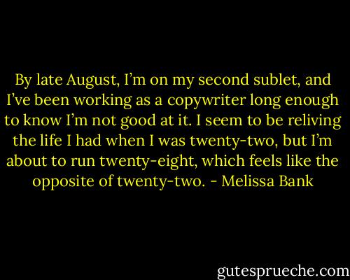 By late August, I’m on my second sublet, and I’ve been working as a copywriter long enough to know I’m not good at it. I seem to be reliving the life I had when I was twenty-two, but I’m about to run twenty-eight, which feels like the opposite of twenty-two. - Melissa Bank