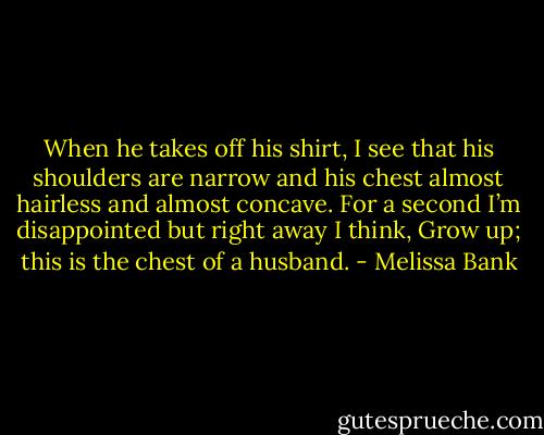 When he takes off his shirt, I see that his shoulders are narrow and his chest almost hairless and almost concave. For a second I’m disappointed but right away I think, Grow up; this is the chest of a husband. - Melissa Bank