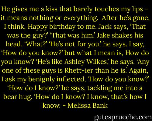 He gives me a kiss that barely touches my lips – it means nothing or everything. <br />After he’s gone, I think, Happy birthday to me.<br />Jack says, ‘That was the guy?’<br />‘That was him.’<br />Jake shakes his head.<br />‘What?’<br />‘He’s not for you,’ he says.<br />I say, ‘How do you know?’ but what I mean is, How do you know?<br />‘He’s like Ashley Wilkes,’ he says. ‘Any one of these guys is Rhett-ier than he is.’<br />Again, I ask my benignly inflected, ‘How do you know?’<br />‘How do I know?’ he says, tackling me into a bear hug. ‘How do I know? I know, that’s how I know. - Melissa Bank