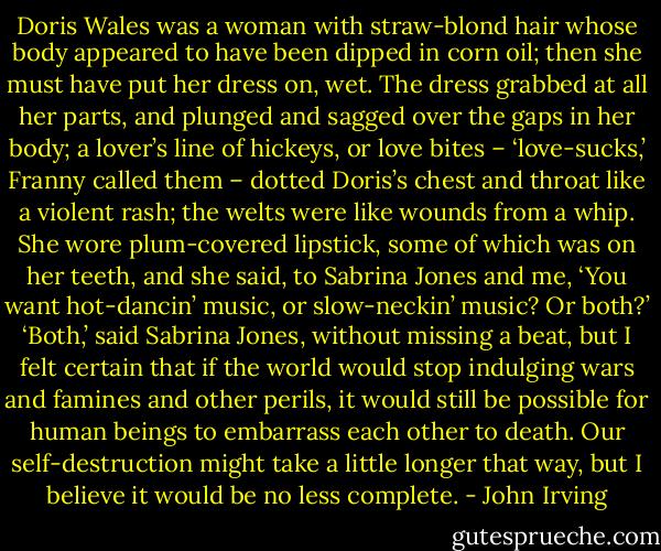 Doris Wales was a woman with straw-blond hair whose body appeared to have been dipped in corn oil; then she must have put her dress on, wet. The dress grabbed at all her parts, and plunged and sagged over the gaps in her body; a lover’s line of hickeys, or love bites – ‘love-sucks,’ Franny called them – dotted Doris’s chest and throat like a violent rash; the welts were like wounds from a whip. She wore plum-covered lipstick, some of which was on her teeth, and she said, to Sabrina Jones and me, ‘You want hot-dancin’ music, or slow-neckin’ music? Or both?’<br />‘Both,’ said Sabrina Jones, without missing a beat, but I felt certain that if the world would stop indulging wars and famines and other perils, it would still be possible for human beings to embarrass each other to death. Our self-destruction might take a little longer that way, but I believe it would be no less complete. - John Irving