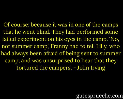 Of course: because it was in one of the camps that he went blind. They had performed some failed experiment on his eyes in the camp.<br />‘No, not summer camp,’ Franny had to tell Lilly, who had always been afraid of being sent to summer camp, and was unsurprised to hear that they tortured the campers. - John Irving