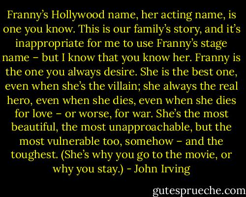Franny’s Hollywood name, her acting name, is one you know. This is our family’s story, and it’s inappropriate for me to use Franny’s stage name – but I know that you know her. Franny is the one you always desire. She is the best one, even when she’s the villain; she always the real hero, even when she dies, even when she dies for love – or worse, for war. She’s the most beautiful, the most unapproachable, but the most vulnerable too, somehow – and the toughest. (She’s why you go to the movie, or why you stay.) - John Irving
