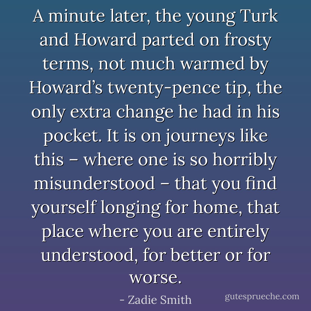 A minute later, the young Turk and Howard parted on frosty terms, not much warmed by Howard’s twenty-pence tip, the only extra change he had in his pocket. It is on journeys like this – where one is so horribly misunderstood – that you find yourself longing for home, that place where you are entirely understood, for better or for worse. - Zadie Smith