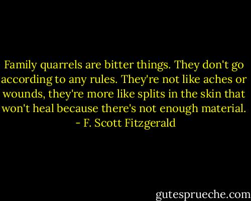 Family quarrels are bitter things. They don't go according to any rules. They're not like aches or wounds, they're more like splits in the skin that won't heal because there's not enough material.  - F. Scott Fitzgerald