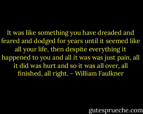 It was like something you have dreaded and feared and dodged for years until it seemed like all your life, then despite everything it happened to you and all it was was just pain, all it did was hurt and so it was all over, all finished, all right. - William Faulkner