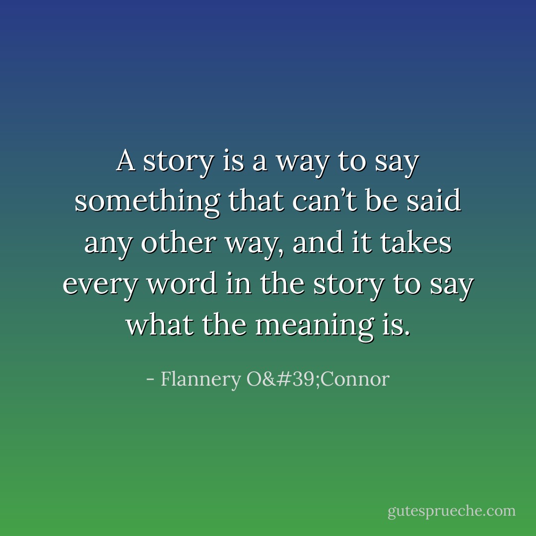 A story is a way to say something that can’t be said any other way, and it takes every word in the story to say what the meaning is. - Flannery O'Connor