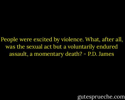 People were excited by violence. What, after all, was the sexual act but a voluntarily endured assault, a momentary death? - P.D. James
