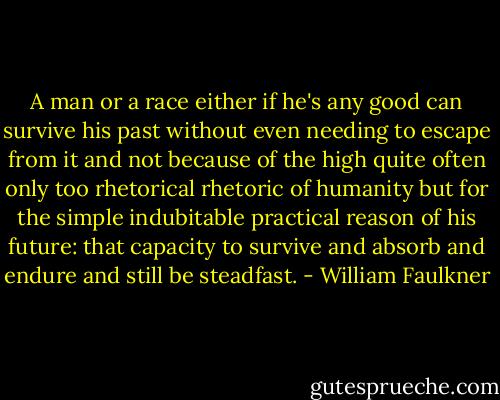A man or a race either if he's any good can survive his past without even needing to escape from it and not because of the high quite often only too rhetorical rhetoric of humanity but for the simple indubitable practical reason of his future: that capacity to survive and absorb and endure and still be steadfast. - William Faulkner