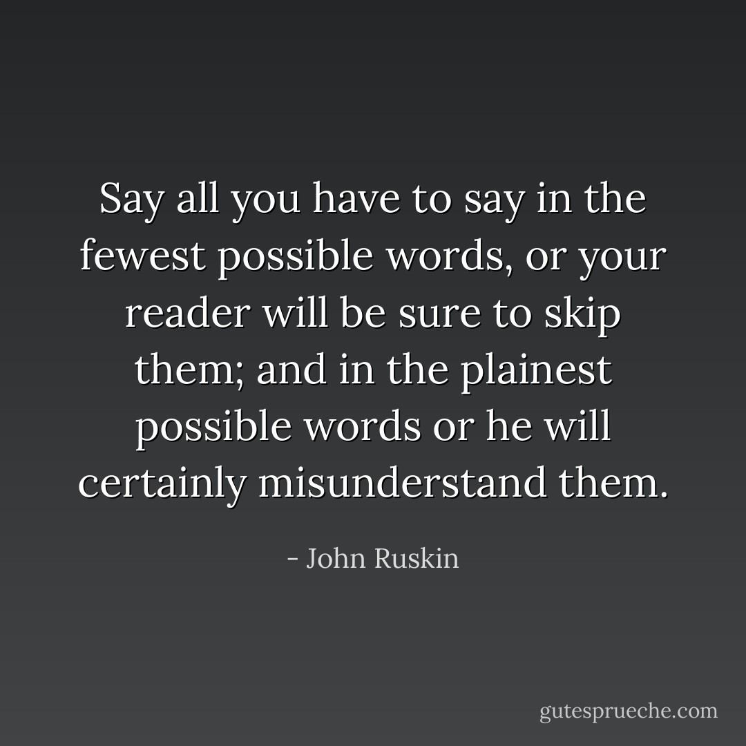 Say all you have to say in the fewest possible words, or your reader will be sure to skip them; and in the plainest possible words or he will certainly misunderstand them. - John Ruskin