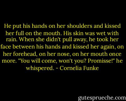 He put his hands on her shoulders and kissed her full on the mouth. His skin was wet with rain. When she didn't pull away, he took her face between his hands and kissed her again, on her forehead, on her nose, on her mouth once more. "You will come, won't you? Promisse!" he whispered. - Cornelia Funke