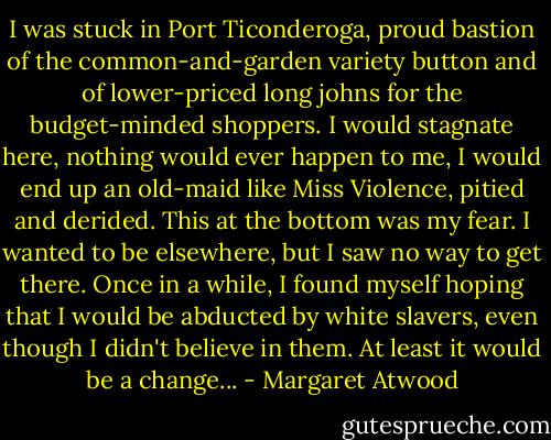 I was stuck in Port Ticonderoga, proud bastion of the common-and-garden variety button and of lower-priced long johns for the budget-minded shoppers. I would stagnate here, nothing would ever happen to me, I would end up an old-maid like Miss Violence, pitied and derided. This at the bottom was my fear. I wanted to be elsewhere, but I saw no way to get there. Once in a while, I found myself hoping that I would be abducted by white slavers, even though I didn't believe in them. At least it would be a change... - Margaret Atwood