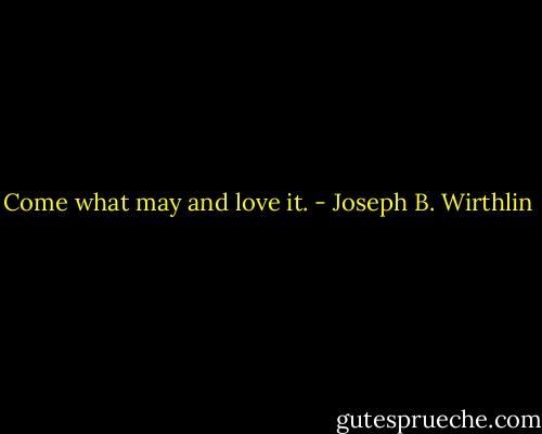 Come what may and love it. - Joseph B. Wirthlin