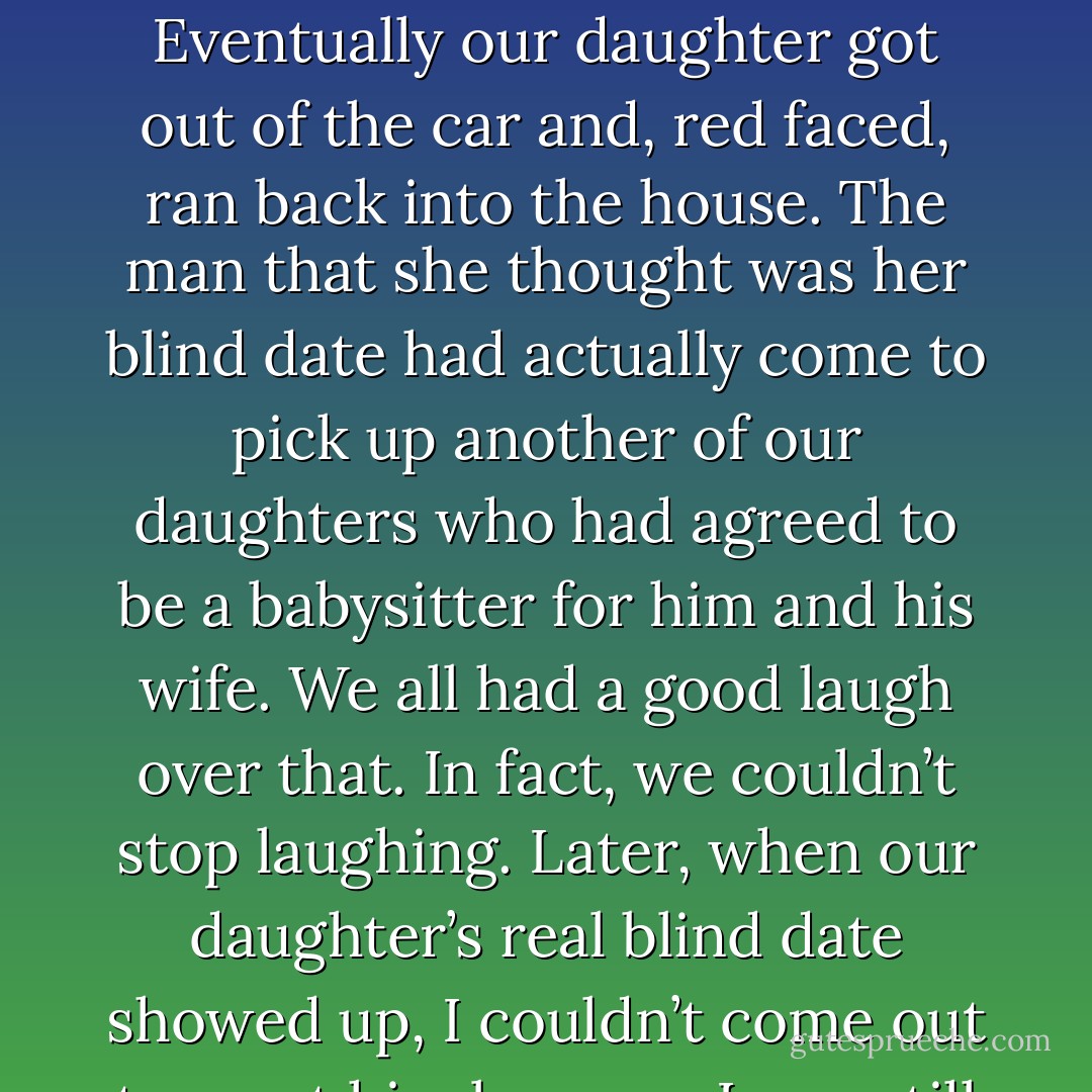 I remember when one of our daughters went on a blind date. She was all dressed up and waiting for her date to arrive when the doorbell rang. In walked a man who seemed a little old, but she tried to be polite. She introduced him to me and my wife and the other children; then she put on her coat and went out the door. We watched as she got into the car, but the car didn’t move. Eventually our daughter got out of the car and, red faced, ran back into the house. The man that she thought was her blind date had actually come to pick up another of our daughters who had agreed to be a babysitter for him and his wife.<br />We all had a good laugh over that. In fact, we couldn’t stop laughing. Later, when our daughter’s real blind date showed up, I couldn’t come out to meet him because I was still in the kitchen laughing. Now I realize that our daughter could have felt humiliated and embarrassed. But she laughed with us, and as a result, we still laugh about it today.<br />The next time you’re tempted to groan, you might try to laugh instead. It will extend your life and make the lives of all those around you more enjoyable. - Joseph B. Wirthlin