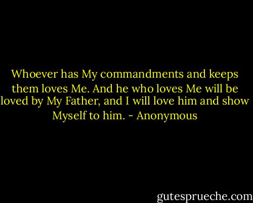 Whoever has My commandments and keeps them loves Me. And he who loves Me will be loved by My Father, and I will love him and show Myself to him. - Anonymous