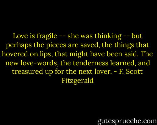 Love is fragile -- she was thinking -- but perhaps the pieces are saved, the things that hovered on lips, that might have been said. The new love-words, the tenderness learned, and treasured up for the next lover. - F. Scott Fitzgerald