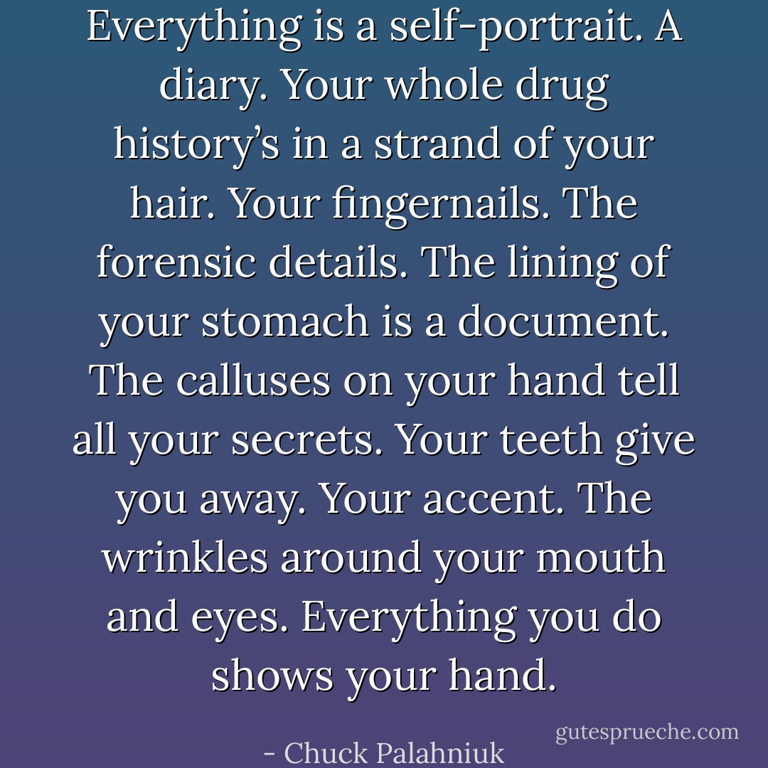 Everything is a self-portrait. A diary. Your whole drug history’s in a strand of your hair. Your fingernails. The forensic details. The lining of your stomach is a document. The calluses on your hand tell all your secrets. Your teeth give you away. Your accent. The wrinkles around your mouth and eyes. Everything you do shows your hand. - Chuck Palahniuk