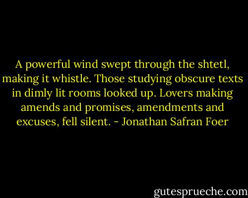 A powerful wind swept through the shtetl, making it whistle. Those studying obscure texts in dimly lit rooms looked up. Lovers making amends and promises, amendments and excuses, fell silent. - Jonathan Safran Foer