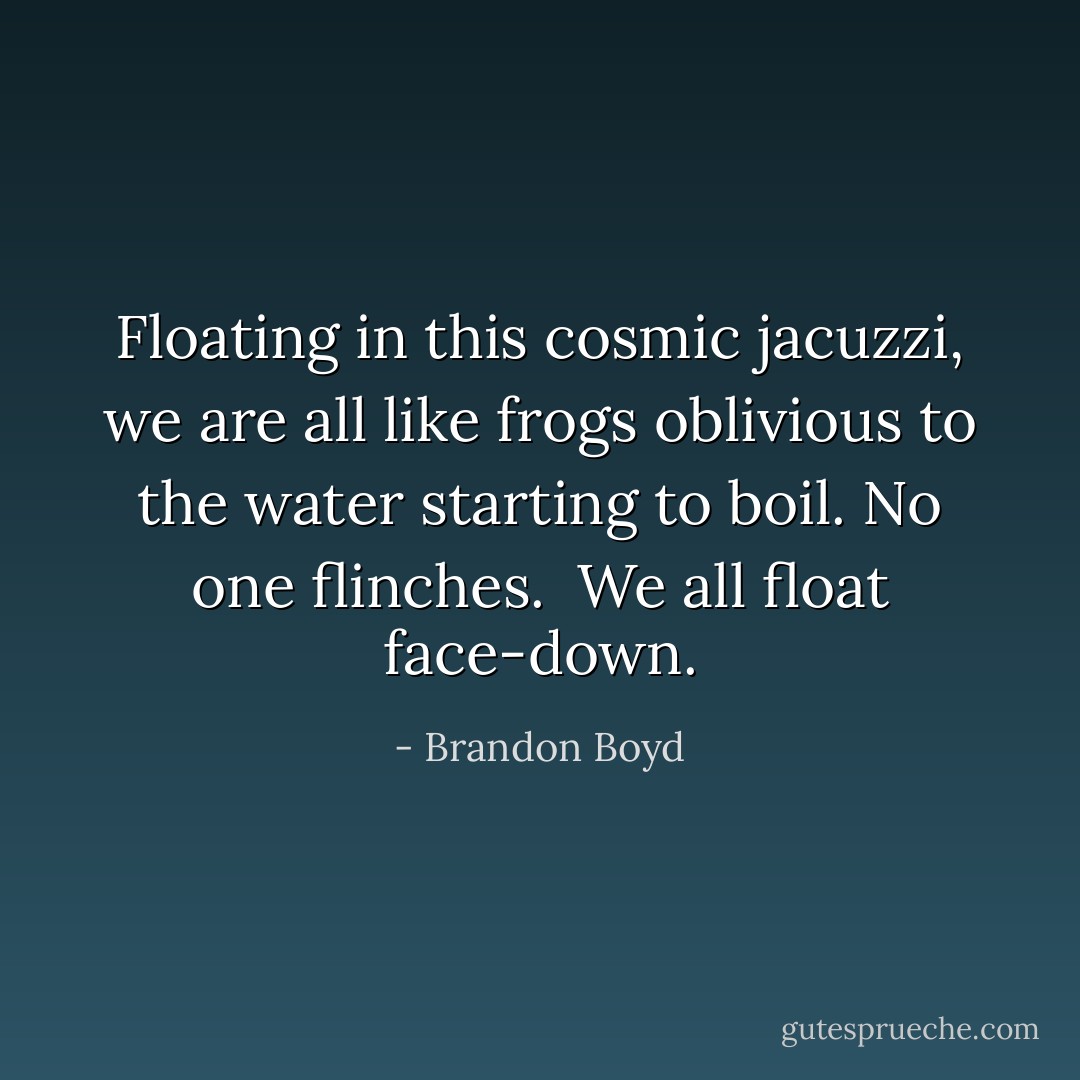 Floating in this cosmic jacuzzi, we are all like frogs oblivious to the water starting to boil. No one flinches. <br />We all float face-down. - Brandon Boyd