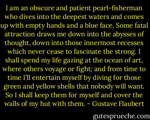 I am an obscure and patient pearl-fisherman who dives into the deepest waters and comes up with empty hands and a blue face. Some fatal attraction draws me down into the abysses of thought, down into those innermost recesses which never cease to fascinate the strong. I shall spend my life gazing at the ocean of art, where others voyage or fight; and from time to time I’ll entertain myself by diving for those green and yellow shells that nobody will want. So I shall keep them for myself and cover the walls of my hut with them. - Gustave Flaubert