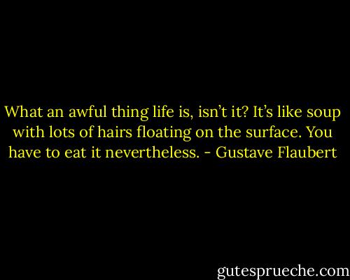 What an awful thing life is, isn’t it? It’s like soup with lots of hairs floating on the surface. You have to eat it nevertheless. - Gustave Flaubert