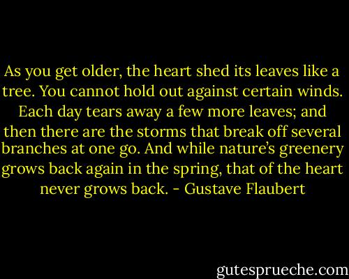 As you get older, the heart shed its leaves like a tree. You cannot hold out against certain winds. Each day tears away a few more leaves; and then there are the storms that break off several branches at one go. And while nature’s greenery grows back again in the spring, that of the heart never grows back. - Gustave Flaubert