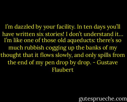 I’m dazzled by your facility. In ten days you’ll have written six stories! I don’t understand it… I’m like one of those old aqueducts: there’s so much rubbish cogging up the banks of my thought that it flows slowly, and only spills from the end of my pen drop by drop. - Gustave Flaubert