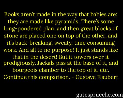 Books aren’t made in the way that babies are: they are made like pyramids, There’s some long-pondered plan, and then great blocks of stone are placed one on top of the other, and it’s back-breaking, sweaty, time consuming work. And all to no purpose! It just stands like that in the desert! But it towers over it prodigiously. Jackals piss at the base of it, and bourgeois clamber to the top of it, etc. Continue this comparison. - Gustave Flaubert