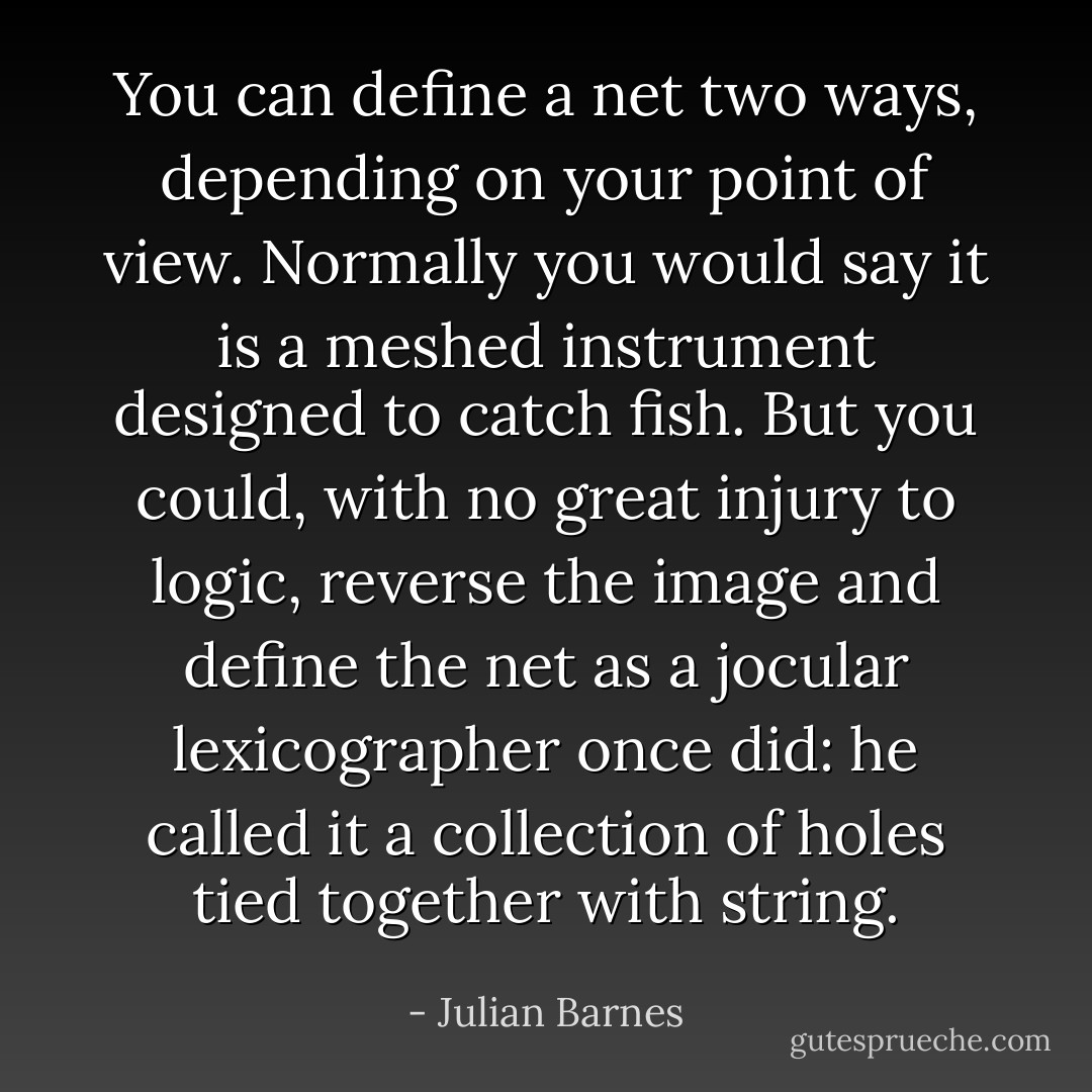 You can define a net two ways, depending on your point of view. Normally you would say it is a meshed instrument designed to catch fish. But you could, with no great injury to logic, reverse the image and define the net as a jocular lexicographer once did: he called it a collection of holes tied together with string. - Julian Barnes