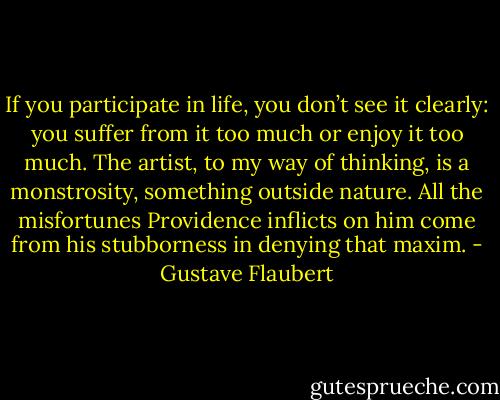 If you participate in life, you don’t see it clearly: you suffer from it too much or enjoy it too much. The artist, to my way of thinking, is a monstrosity, something outside nature. All the misfortunes Providence inflicts on him come from his stubborness in denying that maxim. - Gustave Flaubert