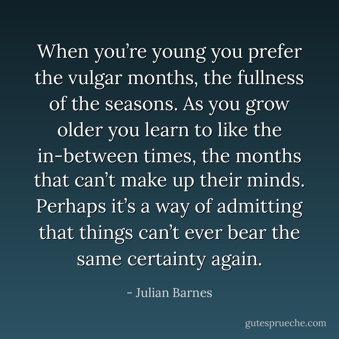 When you’re young you prefer the vulgar months, the fullness of the seasons. As you grow older you learn to like the in-between times, the months that can’t make up their minds. Perhaps it’s a way of admitting that things can’t ever bear the same certainty again. - Julian Barnes