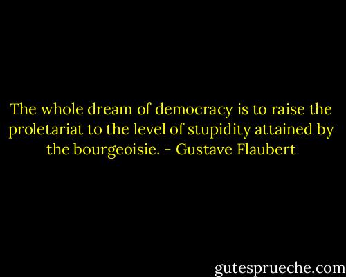 The whole dream of democracy is to raise the proletariat to the level of stupidity attained by the bourgeoisie. - Gustave Flaubert