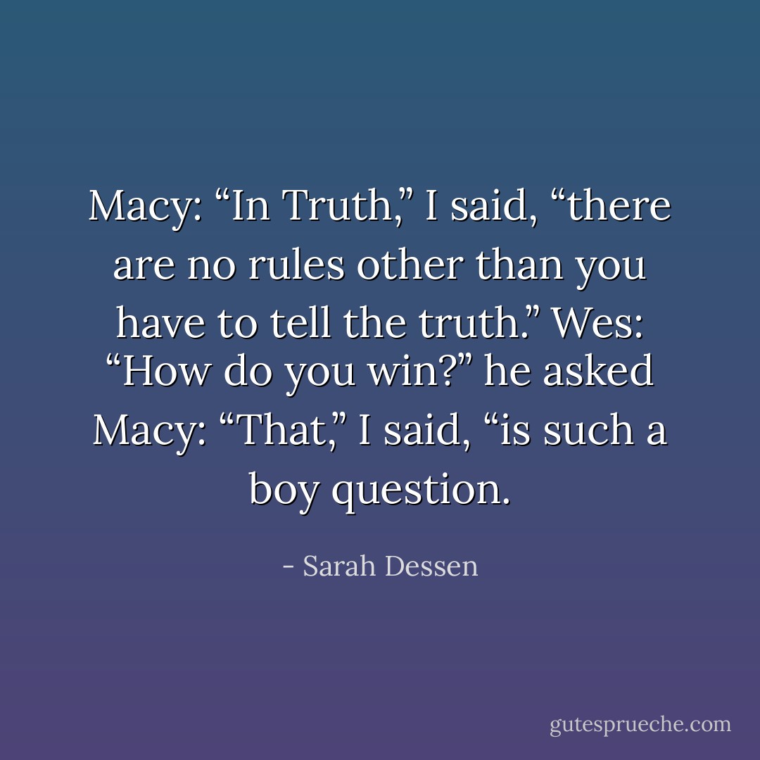 Macy: “In Truth,” I said, “there are no rules other than you have to tell the truth.”<br />Wes: “How do you win?” he asked<br />Macy: “That,” I said, “is such a boy question. - Sarah Dessen