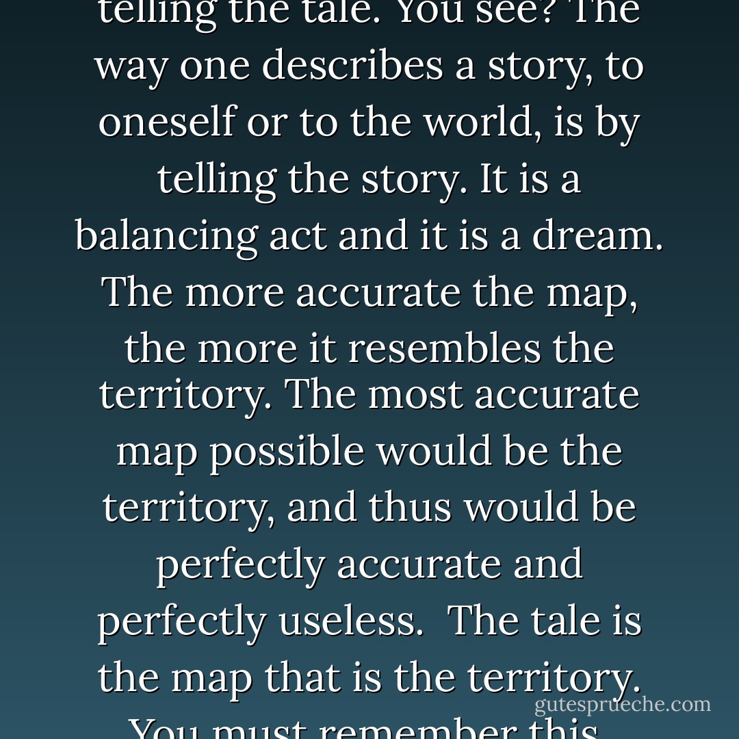 One describes a tale best by telling the tale. You see? The way one describes a story, to oneself or to the world, is by telling the story. It is a balancing act and it is a dream. The more accurate the map, the more it resembles the territory. The most accurate map possible would be the territory, and thus would be perfectly accurate and perfectly useless. <br />The tale is the map that is the territory.<br />You must remember this. - Neil Gaiman
