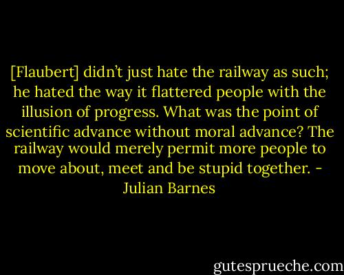 [Flaubert] didn’t just hate the railway as such; he hated the way it flattered people with the illusion of progress. What was the point of scientific advance without moral advance? The railway would merely permit more people to move about, meet and be stupid together. - Julian Barnes