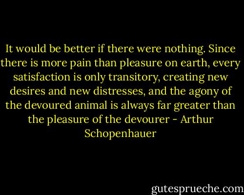 It would be better if there were nothing. Since there is more pain than pleasure on earth, every satisfaction is only transitory, creating new desires and new distresses, and the agony of the devoured animal is always far greater than the pleasure of the devourer - Arthur Schopenhauer