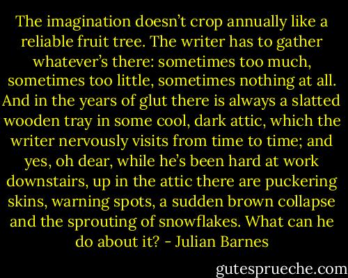 The imagination doesn’t crop annually like a reliable fruit tree. The writer has to gather whatever’s there: sometimes too much, sometimes too little, sometimes nothing at all. And in the years of glut there is always a slatted wooden tray in some cool, dark attic, which the writer nervously visits from time to time; and yes, oh dear, while he’s been hard at work downstairs, up in the attic there are puckering skins, warning spots, a sudden brown collapse and the sprouting of snowflakes. What can he do about it? - Julian Barnes