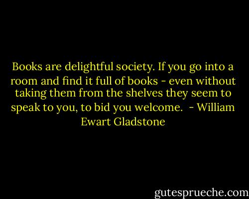 Books are delightful society. If you go into a room and find it full of books - even without taking them from the shelves they seem to speak to you, to bid you welcome.  - William Ewart Gladstone