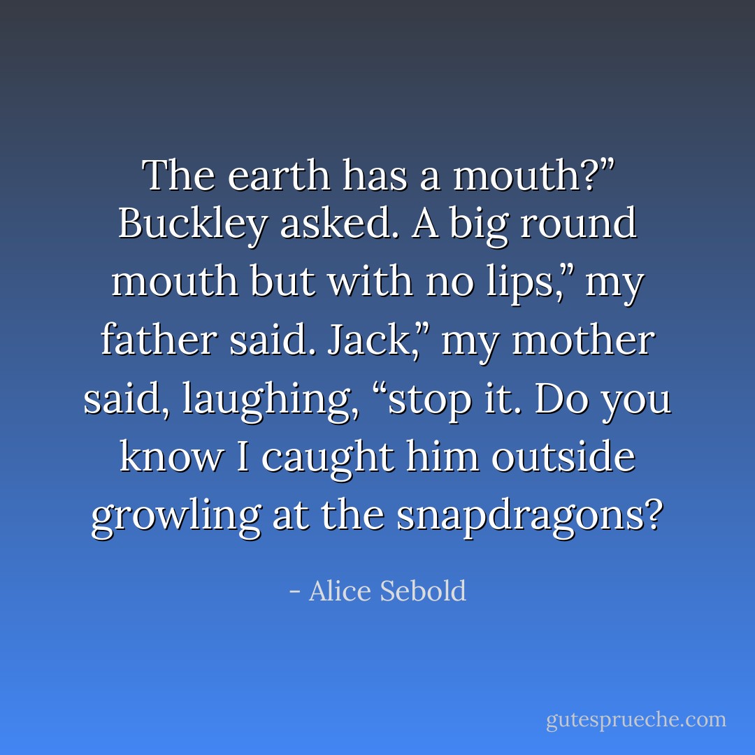 The earth has a mouth?” Buckley asked.<br />A big round mouth but with no lips,” my father said.<br />Jack,” my mother said, laughing, “stop it. Do you know I caught him outside growling at the snapdragons? - Alice Sebold