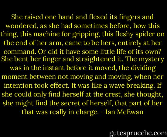 She raised one hand and flexed its fingers and wondered, as she had sometimes before, how this thing, this machine for gripping, this fleshy spider on the end of her arm, came to be hers, entirely at her command. Or did it have some little life of its own? She bent her finger and straightened it. The mystery was in the instant before it moved, the dividing moment between not moving and moving, when her intention took effect. It was like a wave breaking. If she could only find herself at the crest, she thought, she might find the secret of herself, that part of her that was really in charge. - Ian McEwan