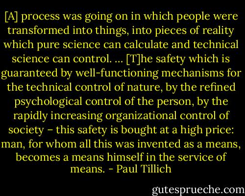 [A] process was going on in which people were transformed into things, into pieces of reality which pure science can calculate and technical science can control. … [T]he safety which is guaranteed by well-functioning mechanisms for the technical control of nature, by the refined psychological control of the person, by the rapidly increasing organizational control of society – this safety is bought at a high price: man, for whom all this was invented as a means, becomes a means himself in the service of means. - Paul Tillich