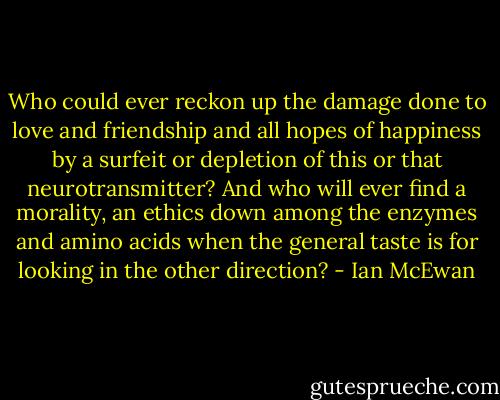 Who could ever reckon up the damage done to love and friendship and all hopes of happiness by a surfeit or depletion of this or that neurotransmitter? And who will ever find a morality, an ethics down among the enzymes and amino acids when the general taste is for looking in the other direction? - Ian McEwan