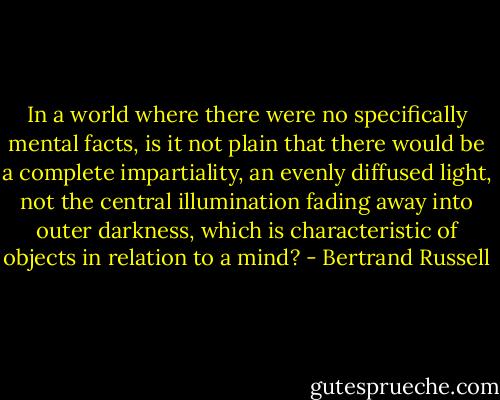 In a world where there were no specifically mental facts, is it not plain that there would be a complete impartiality, an evenly diffused light, not the central illumination fading away into outer darkness, which is characteristic of objects in relation to a mind? - Bertrand Russell
